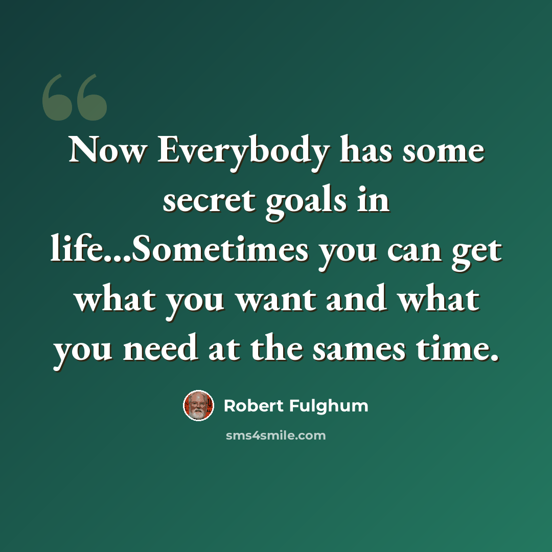“Now Everybody has some secret goals in life...Sometimes you can get what you want and what you need at the sames time.” quote by Robert Fulghum
