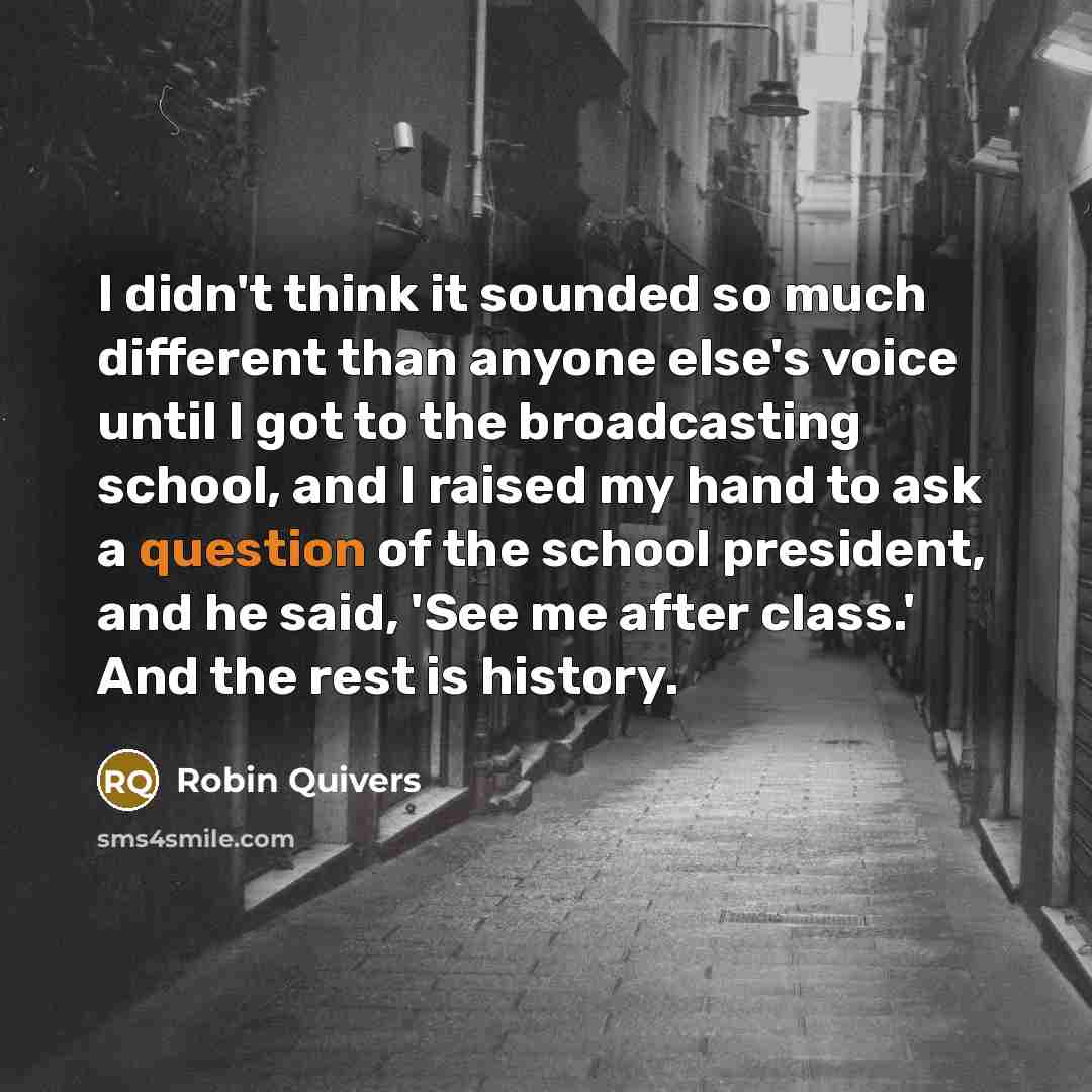 “I didn't think it sounded so much different than anyone else's voice until I got to the broadcasting school, and I raised my hand to ask a question of the school president, and he said, 'See me after class.' And the rest is history.” quote by Robin Quivers