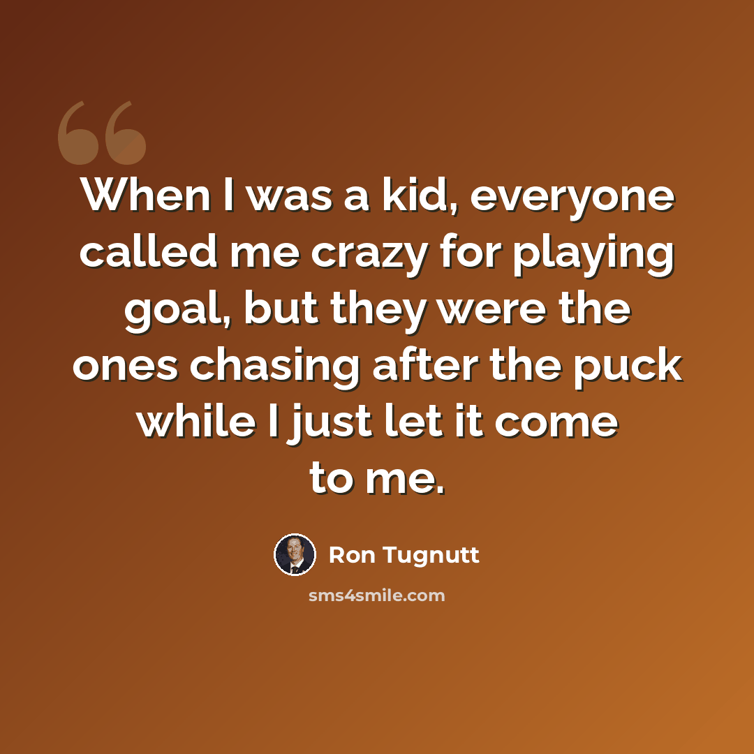 “When I was a kid, everyone called me crazy for playing goal, but they were the ones chasing after the puck while I just let it come to me.” quote by Ron Tugnutt