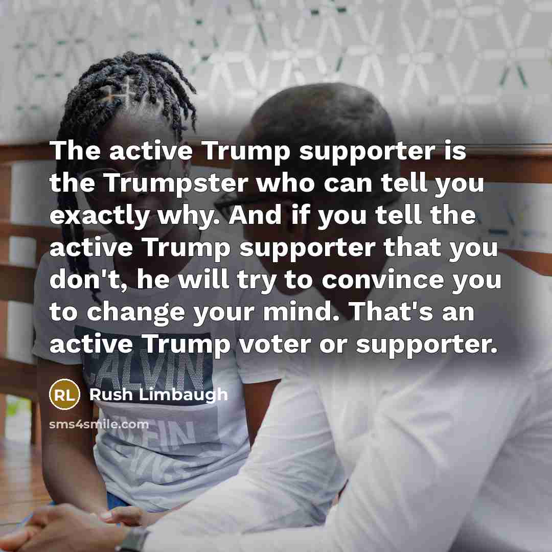 “The active Trump supporter is the Trumpster who can tell you exactly why. And if you tell the active Trump supporter that you don't, he will try to convince you to change your mind. That's an active Trump voter or supporter.” quote by Rush Limbaugh