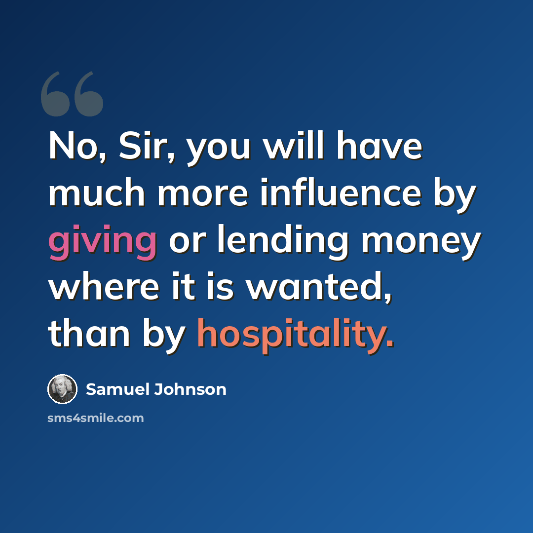 “No, Sir, you will have much more influence by giving or lending money where it is wanted, than by hospitality.” quote by Samuel Johnson