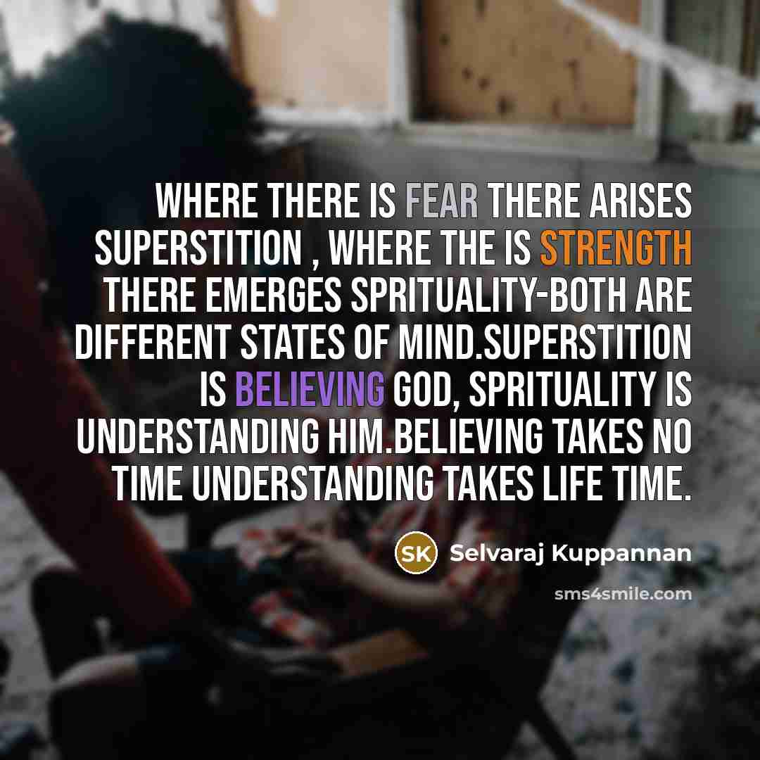 “Where there is fear there arises superstition , where the is strength there emerges sprituality-both are different states of mind.Superstition is believing god, sprituality is understanding him.Believing takes no time understanding takes life time.” quote by Selvaraj Kuppannan