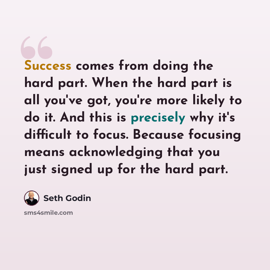 “Success comes from doing the hard part. When the hard part is all you've got, you're more likely to do it. And this is precisely why it's difficult to focus. Because focusing means acknowledging that you just signed up for the hard part.” quote by Seth Godin