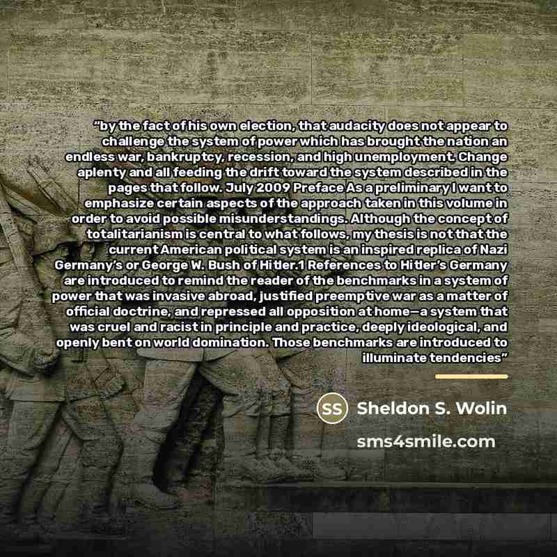 “by the fact of his own election, that audacity does not appear to challenge the system of power which has brought the nation an endless war, bankruptcy, recession, and high unemployment. Change aplenty and all feeding the drift toward the system described in the pages that follow. July 2009…” quote by Sheldon S. Wolin