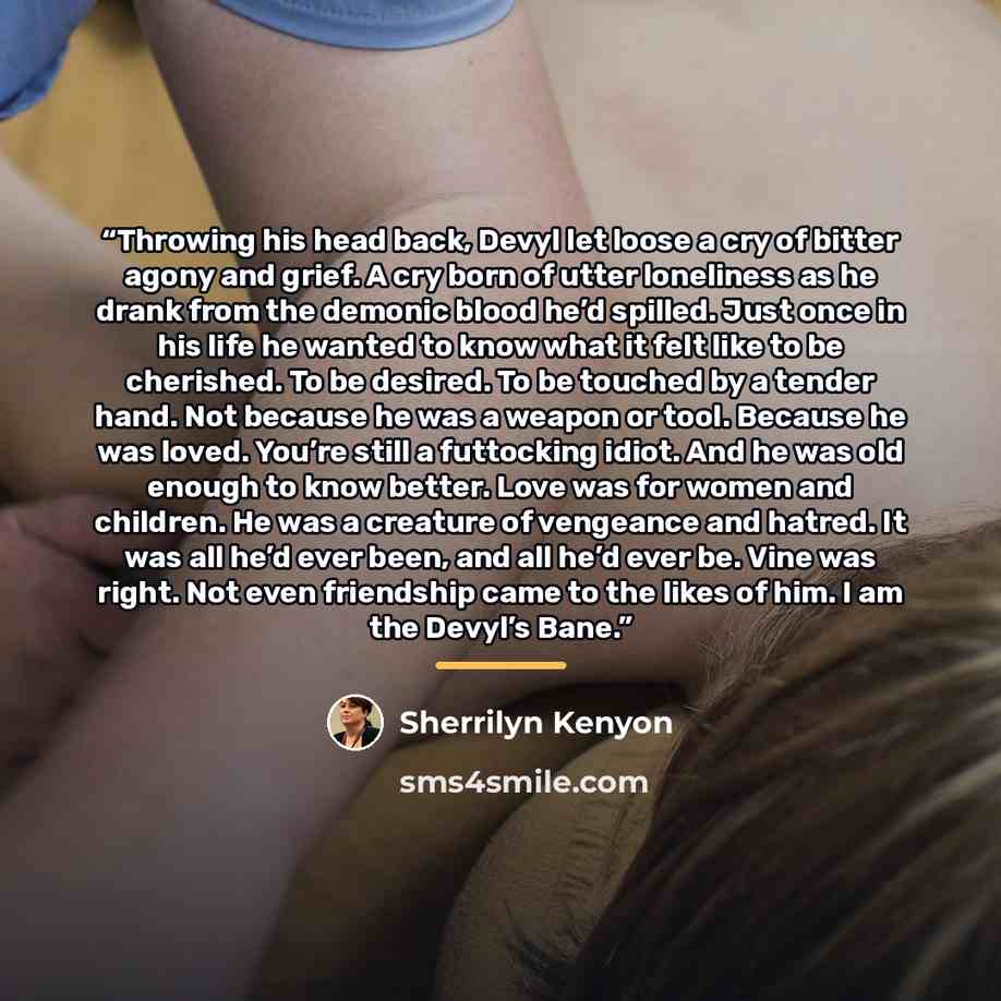 “Throwing his head back, Devyl let loose a cry of bitter agony and grief. A cry born of utter loneliness as he drank from the demonic blood he’d spilled. Just once in his life he wanted to know what it felt like to be cherished. To be desired. To be touched by a tender hand. Not because he was a…” quote by Sherrilyn Kenyon