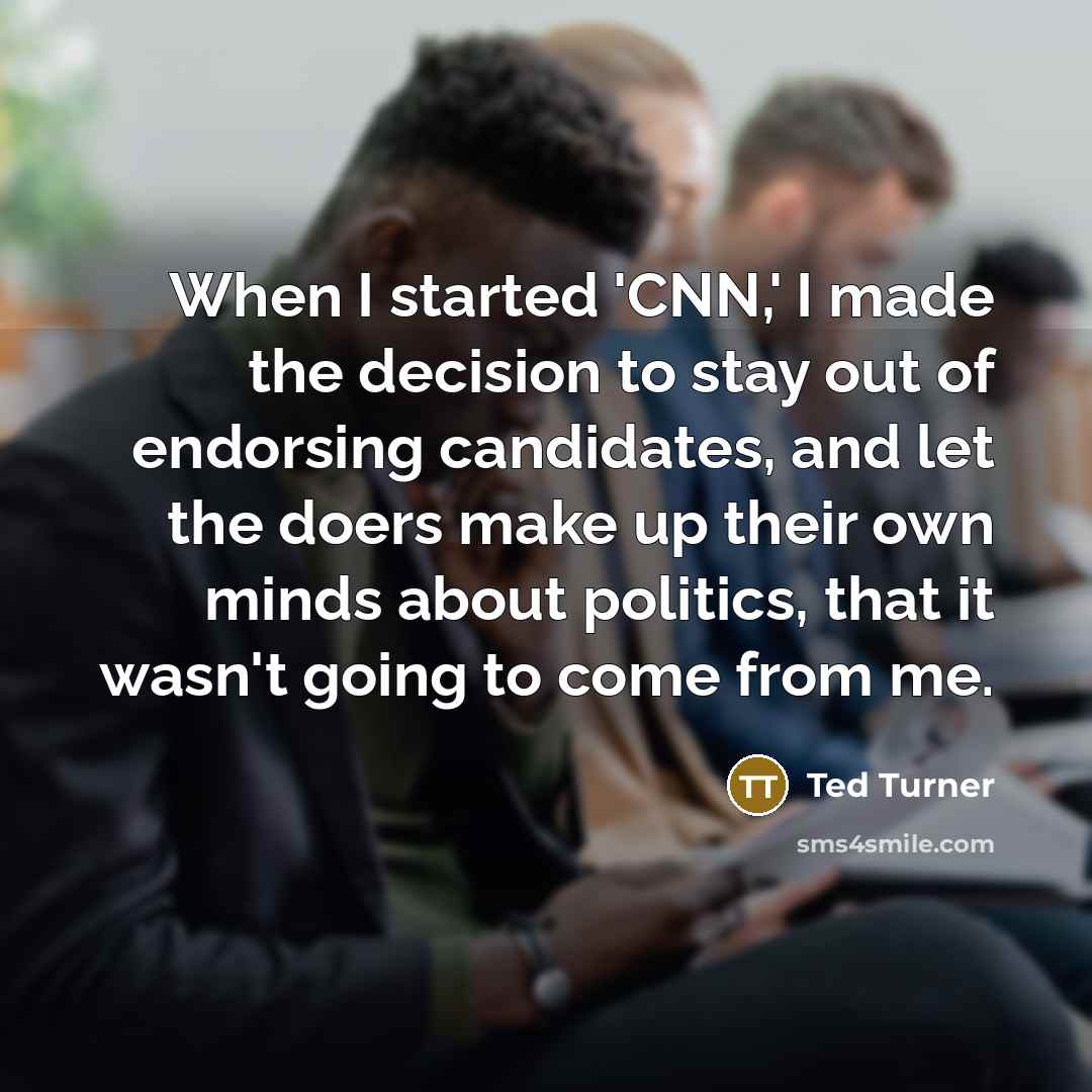 “When I started 'CNN,' I made the decision to stay out of endorsing candidates, and let the doers make up their own minds about politics, that it wasn't going to come from me.” quote by Ted Turner
