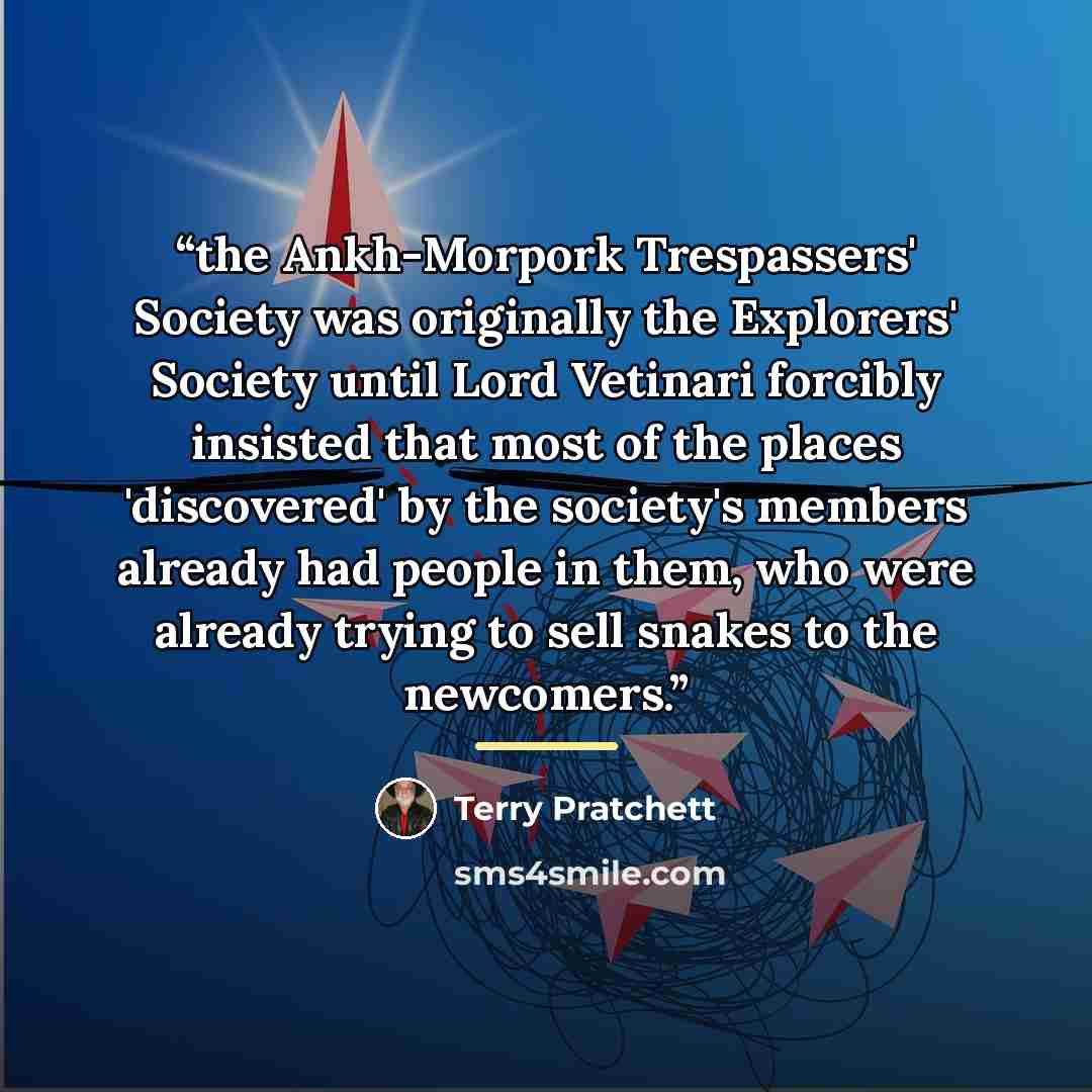 “the Ankh-Morpork Trespassers' Society was originally the Explorers' Society until Lord Vetinari forcibly insisted that most of the places 'discovered' by the society's members already had people in them, who were already trying to sell snakes to the newcomers.” quote by Terry Pratchett