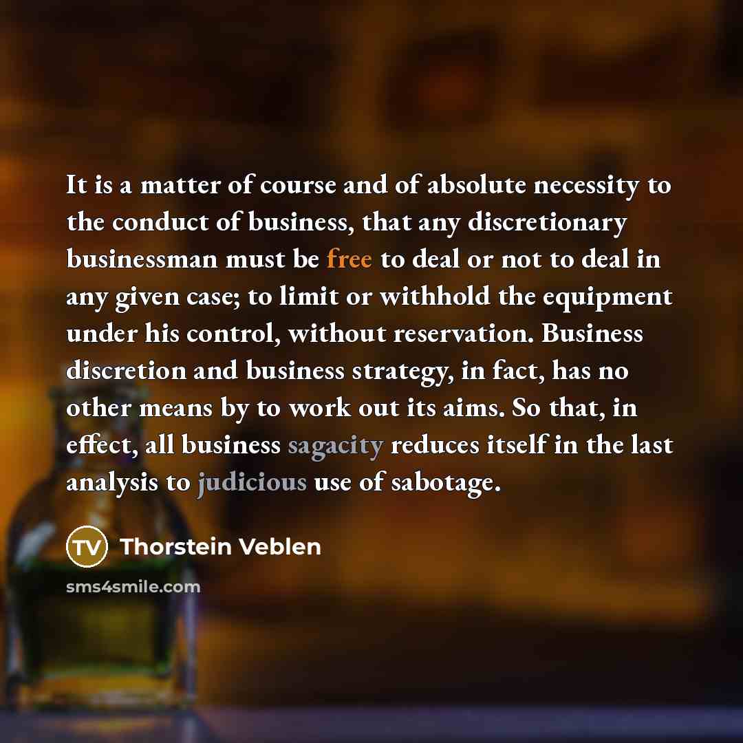 “It is a matter of course and of absolute necessity to the conduct of business, that any discretionary businessman must be free to deal or not to deal in any given case; to limit or withhold the equipment under his control, without reservation. Business discretion and business strategy, in fact…” quote by Thorstein Veblen
