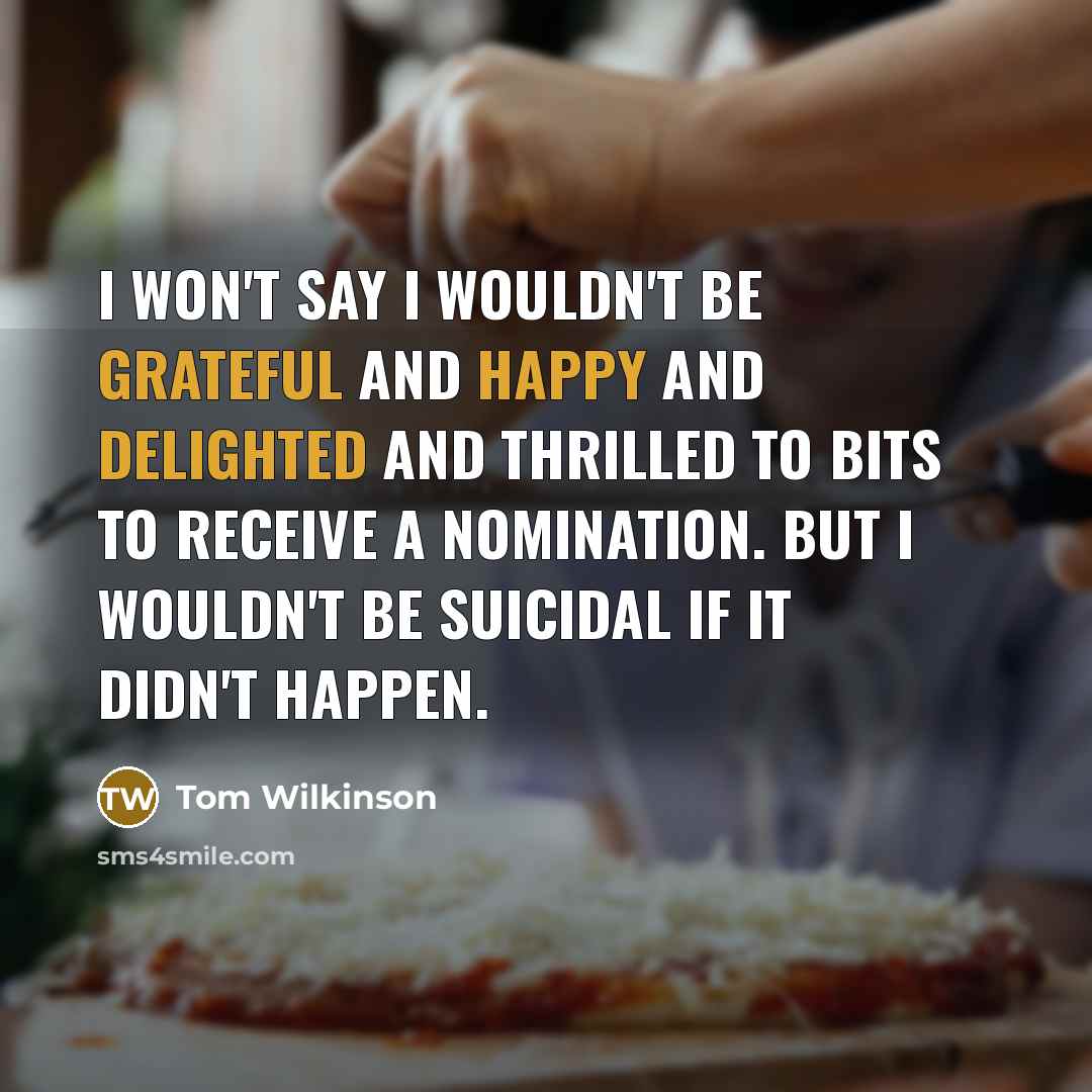 “I won't say I wouldn't be grateful and happy and delighted and thrilled to bits to receive a nomination. But I wouldn't be suicidal if it didn't happen.” quote by Tom Wilkinson