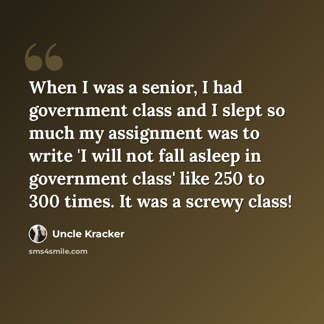 “When I was a senior, I had government class and I slept so much my assignment was to write 'I will not fall asleep in government class' like 250 to 300 times. It was a screwy class!” quote by Uncle Kracker