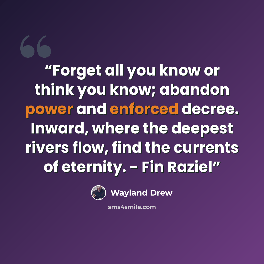 “Forget all you know or think you know; abandon power and enforced decree. Inward, where the deepest rivers flow, find the currents of eternity. - Fin Raziel” quote by Wayland Drew