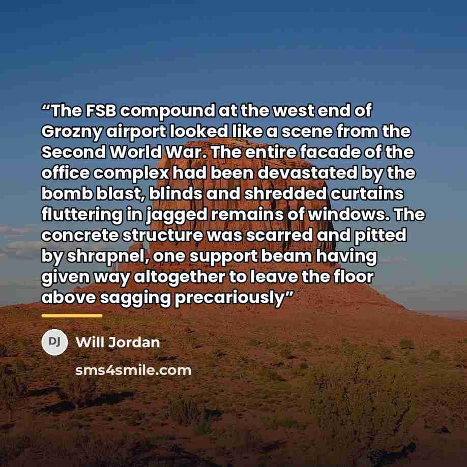 “The FSB compound at the west end of Grozny airport looked like a scene from the Second World War. The entire facade of the office complex had been devastated by the bomb blast, blinds and shredded curtains fluttering in jagged remains of windows. The concrete structure was scarred and pitted by…” quote by Will Jordan