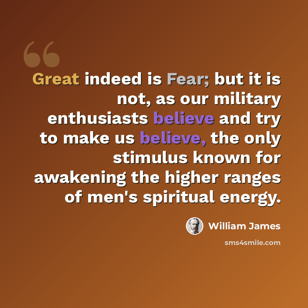 “Great indeed is Fear; but it is not, as our military enthusiasts believe and try to make us believe, the only stimulus known for awakening the higher ranges of men's spiritual energy.” quote by William James