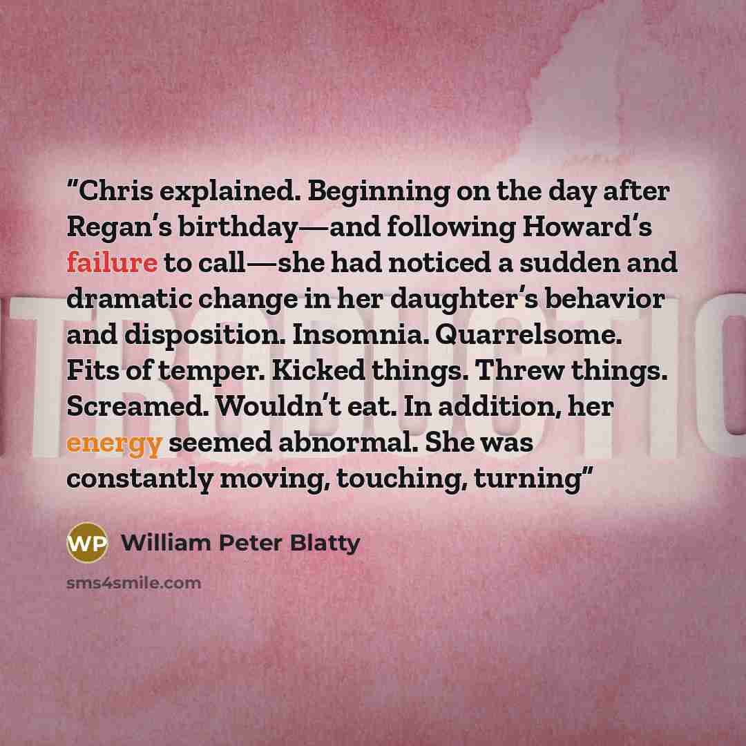 “Chris explained. Beginning on the day after Regan’s birthday—and following Howard’s failure to call—she had noticed a sudden and dramatic change in her daughter’s behavior and disposition. Insomnia. Quarrelsome. Fits of temper. Kicked things. Threw things. Screamed. Wouldn’t eat. In addition, her…” quote by William Peter Blatty