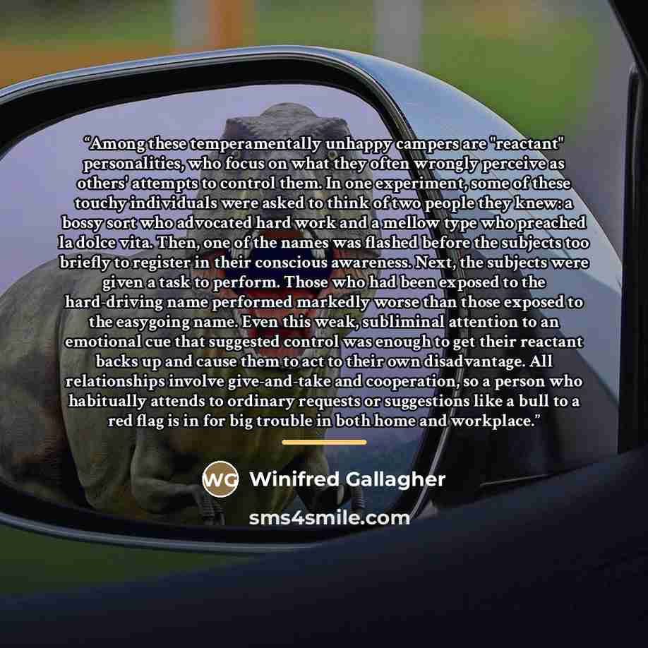 “Among these temperamentally unhappy campers are "reactant" personalities, who focus on what they often wrongly perceive as others' attempts to control them. In one experiment, some of these touchy individuals were asked to think of two people they knew: a bossy sort who advocated hard work and a…” quote by Winifred Gallagher