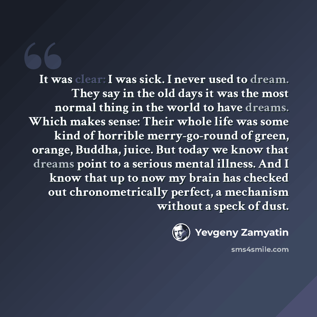 “It was clear: I was sick. I never used to dream. They say in the old days it was the most normal thing in the world to have dreams. Which makes sense: Their whole life was some kind of horrible merry-go-round of green, orange, Buddha, juice. But today we know that dreams point to a serious mental…” quote by Yevgeny Zamyatin