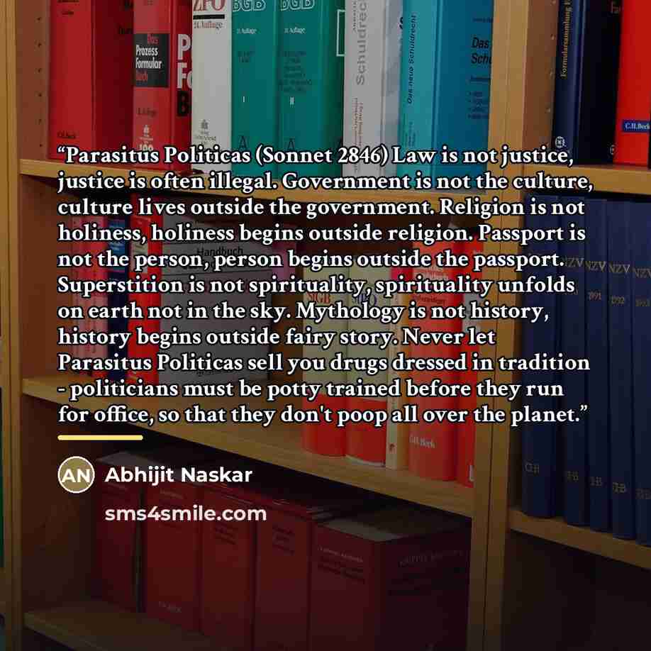 “Parasitus Politicas (Sonnet 2846) Law is not justice, justice is often illegal. Government is not the culture, culture lives outside the government. Religion is not holiness, holiness begins outside religion. Passport is not the person, person begins outside the passport. Superstition is not…” quote by Abhijit Naskar