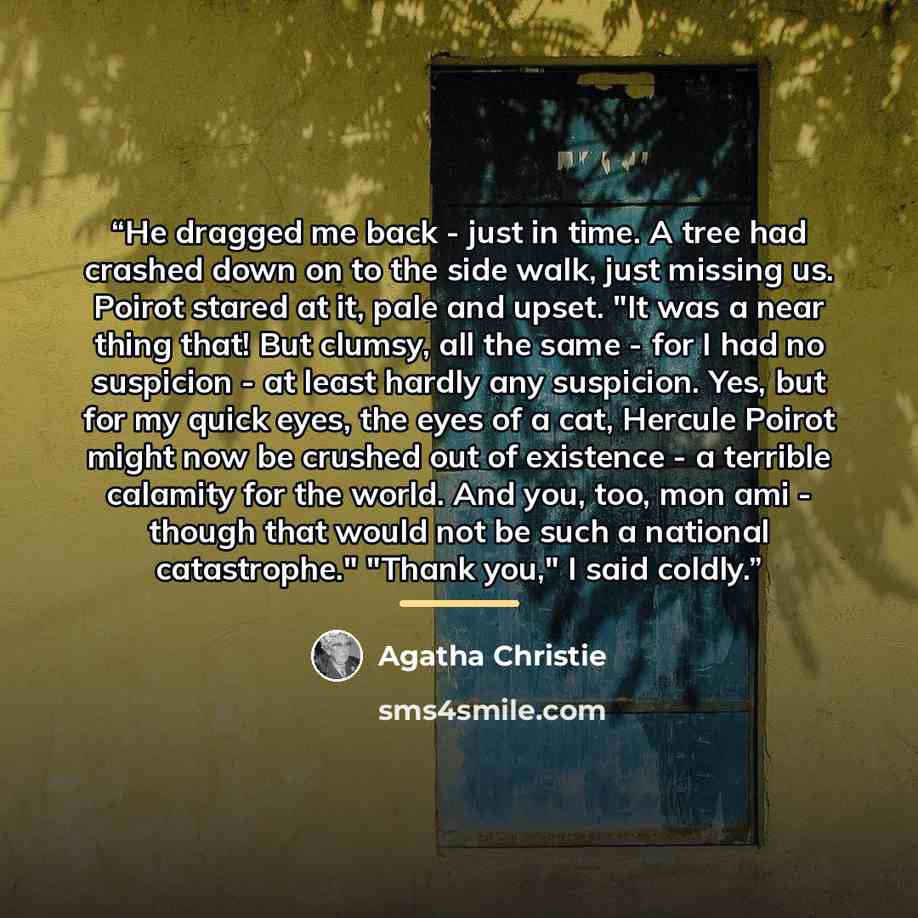 “He dragged me back - just in time. A tree had crashed down on to the side walk, just missing us. Poirot stared at it, pale and upset. "It was a near thing that! But clumsy, all the same - for I had no suspicion - at least hardly any suspicion. Yes, but for my quick eyes, the eyes of a cat, Hercule…” quote by Agatha Christie