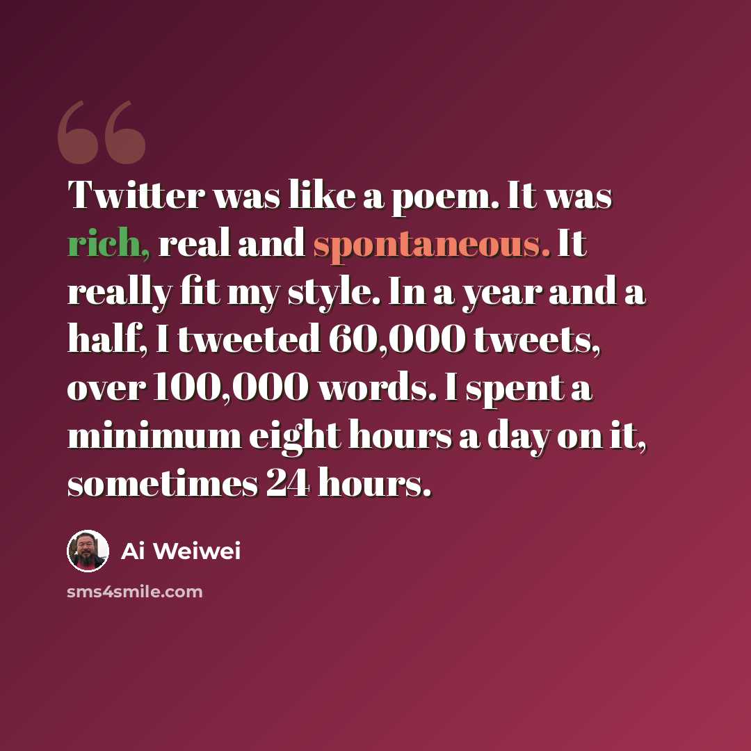 “Twitter was like a poem. It was rich, real and spontaneous. It really fit my style. In a year and a half, I tweeted 60,000 tweets, over 100,000 words. I spent a minimum eight hours a day on it, sometimes 24 hours.” quote by Ai Weiwei