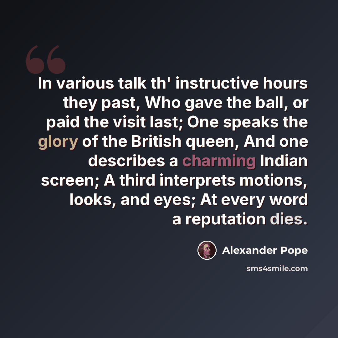 “In various talk th' instructive hours they past, Who gave the ball, or paid the visit last; One speaks the glory of the British queen, And one describes a charming Indian screen; A third interprets motions, looks, and eyes; At every word a reputation dies.” quote by Alexander Pope