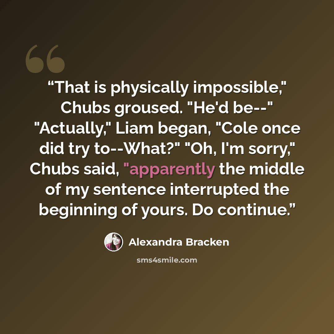 “That is physically impossible," Chubs groused. "He'd be--" "Actually," Liam began, "Cole once did try to--What?" "Oh, I'm sorry," Chubs said, "apparently the middle of my sentence interrupted the beginning of yours. Do continue.” quote by Alexandra Bracken