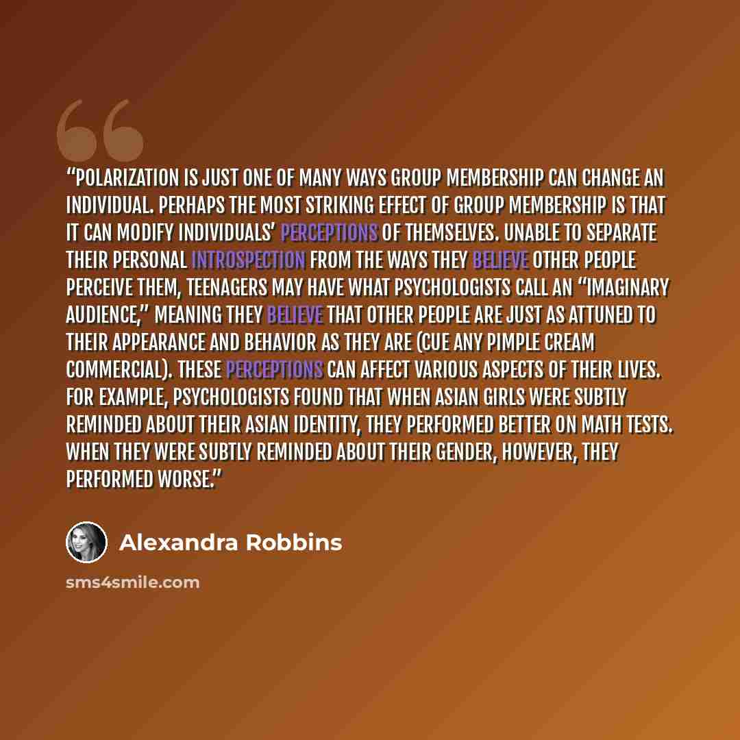 “Polarization is just one of many ways group membership can change an individual. Perhaps the most striking effect of group membership is that it can modify individuals’ perceptions of themselves. Unable to separate their personal introspection from the ways they believe other people perceive them…” quote by Alexandra Robbins