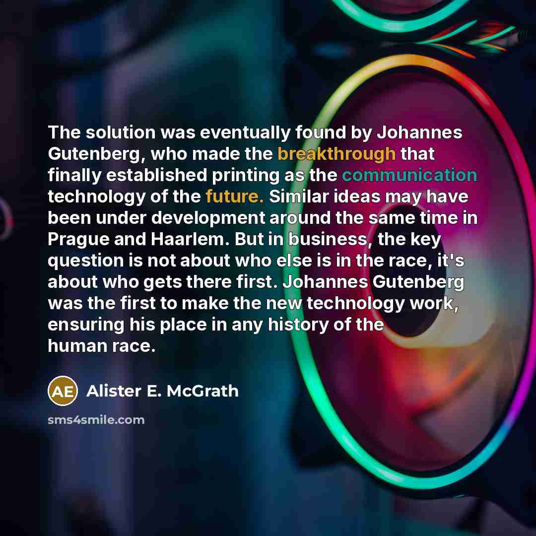 “The solution was eventually found by Johannes Gutenberg, who made the breakthrough that finally established printing as the communication technology of the future. Similar ideas may have been under development around the same time in Prague and Haarlem. But in business, the key question is not…” quote by Alister E. McGrath