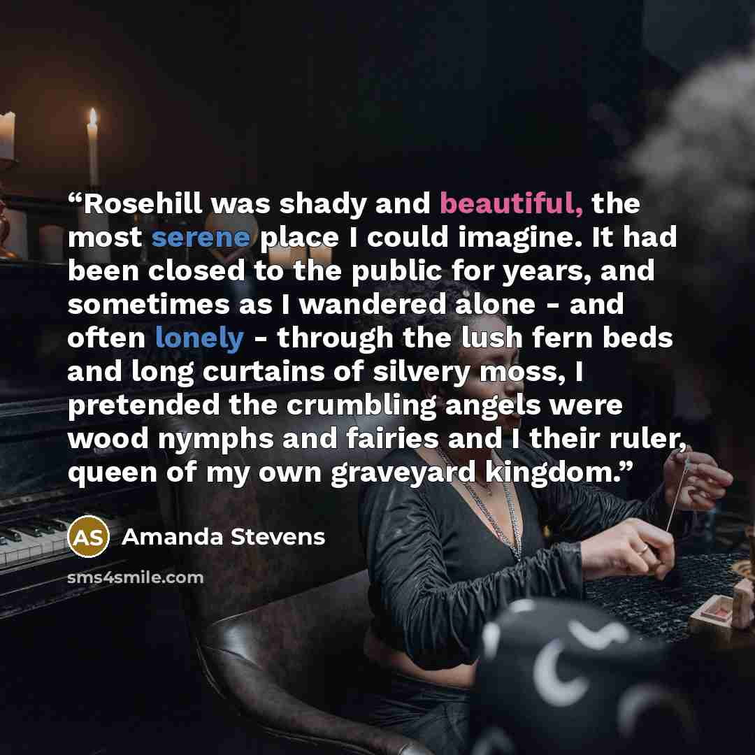 “Rosehill was shady and beautiful, the most serene place I could imagine. It had been closed to the public for years, and sometimes as I wandered alone - and often lonely - through the lush fern beds and long curtains of silvery moss, I pretended the crumbling angels were wood nymphs and fairies…” quote by Amanda Stevens