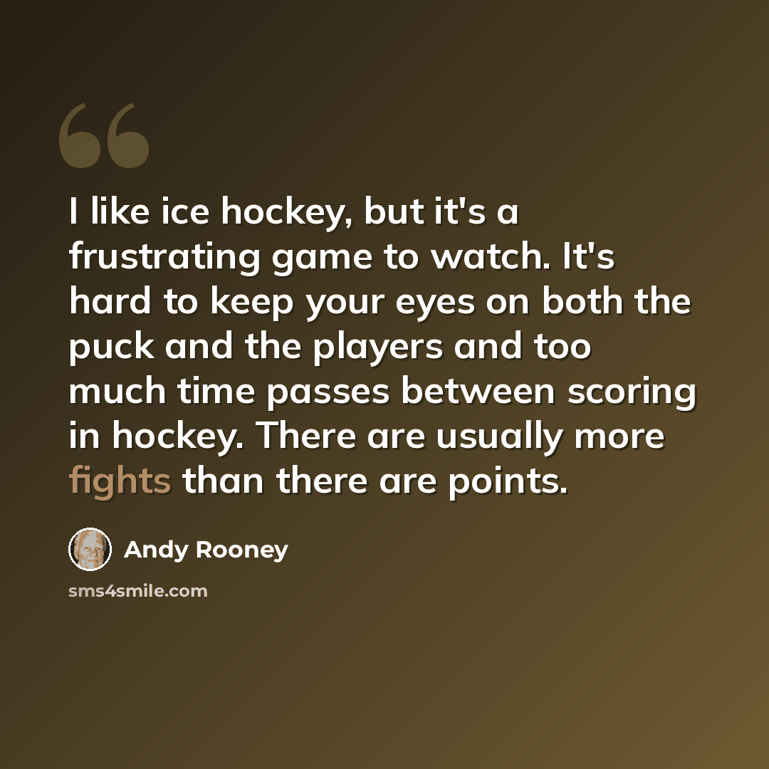“I like ice hockey, but it's a frustrating game to watch. It's hard to keep your eyes on both the puck and the players and too much time passes between scoring in hockey. There are usually more fights than there are points.” quote by Andy Rooney
