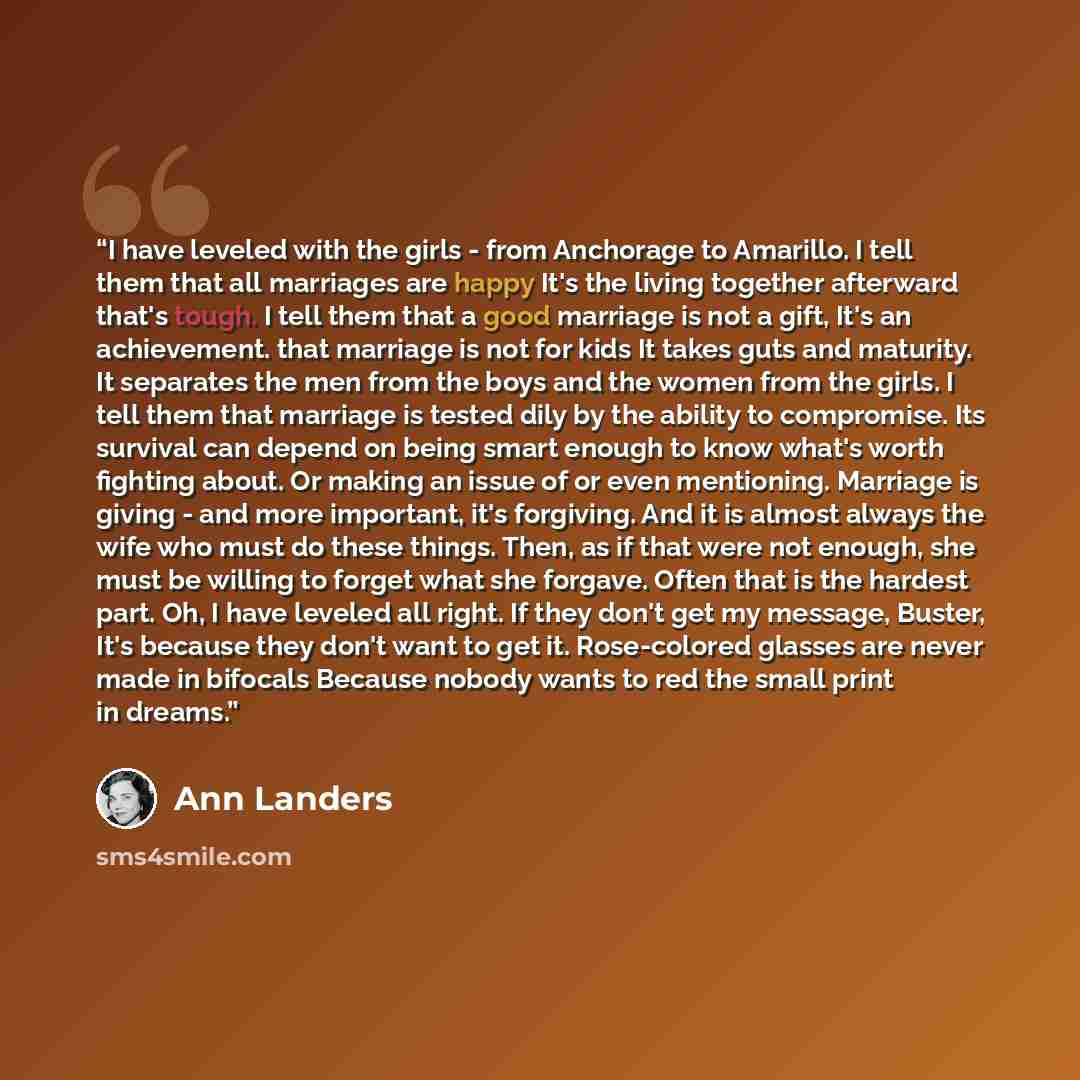 “I have leveled with the girls - from Anchorage to Amarillo. I tell them that all marriages are happy It's the living together afterward that's tough. I tell them that a good marriage is not a gift, It's an achievement. that marriage is not for kids It takes guts and maturity. It separates the men…” quote by Ann Landers