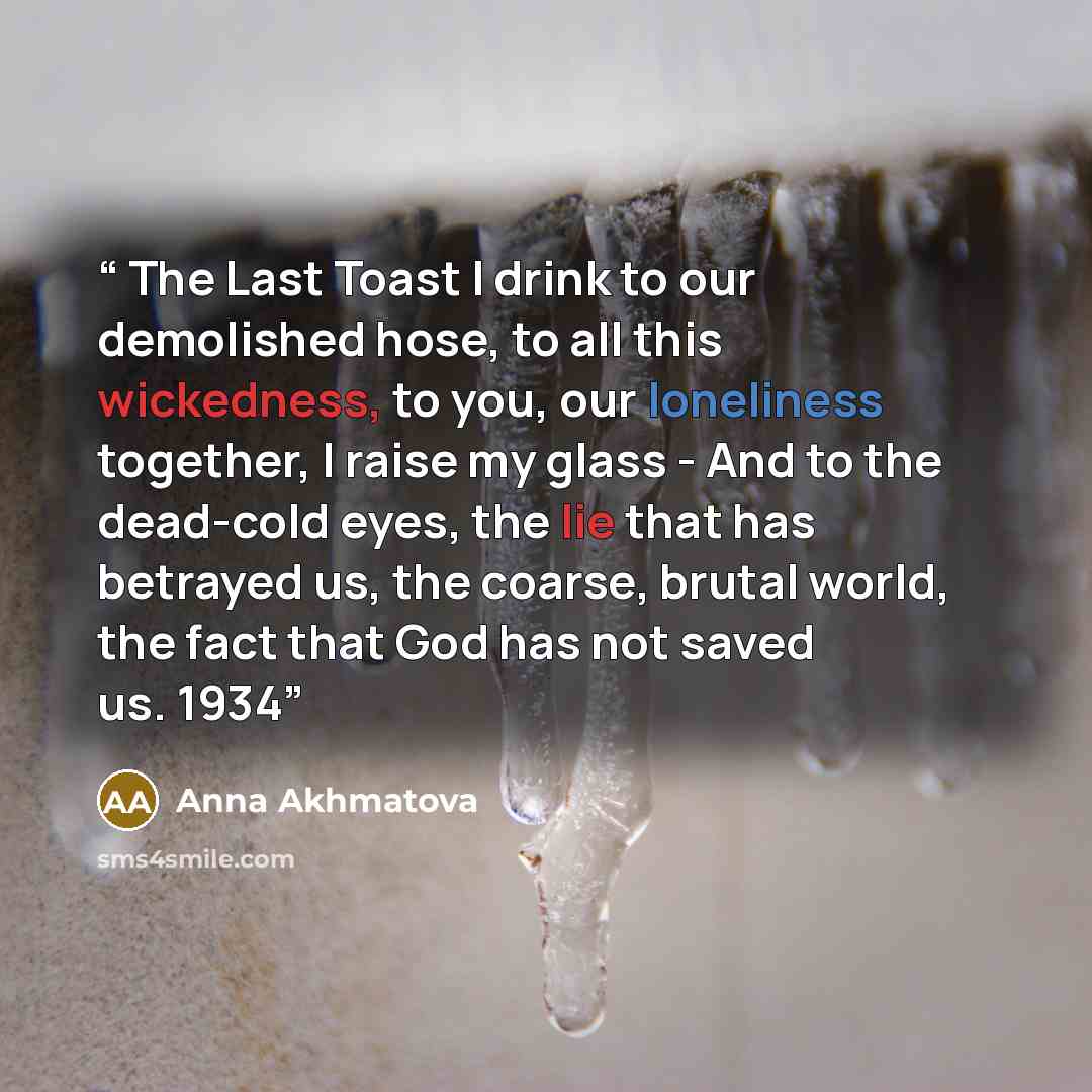 “The Last Toast I drink to our demolished hose, to all this wickedness, to you, our loneliness together, I raise my glass - And to the dead-cold eyes, the lie that has betrayed us, the coarse, brutal world, the fact that God has not saved us. 1934” quote by Anna Akhmatova