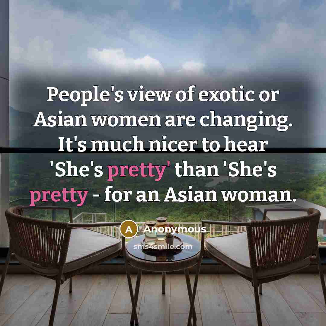 “People's view of exotic or Asian women are changing. It's much nicer to hear 'She's pretty' than 'She's pretty - for an Asian woman.” quote by Anonymous