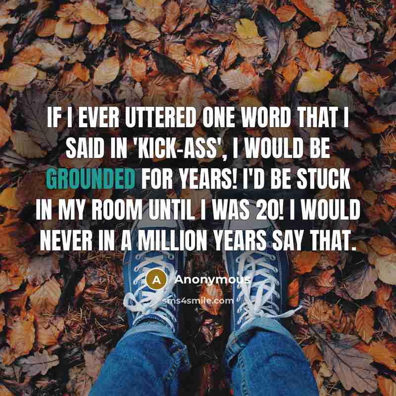 “If I ever uttered one word that I said in 'Kick-Ass', I would be grounded for years! I'd be stuck in my room until I was 20! I would never in a million years say that.” quote by Anonymous