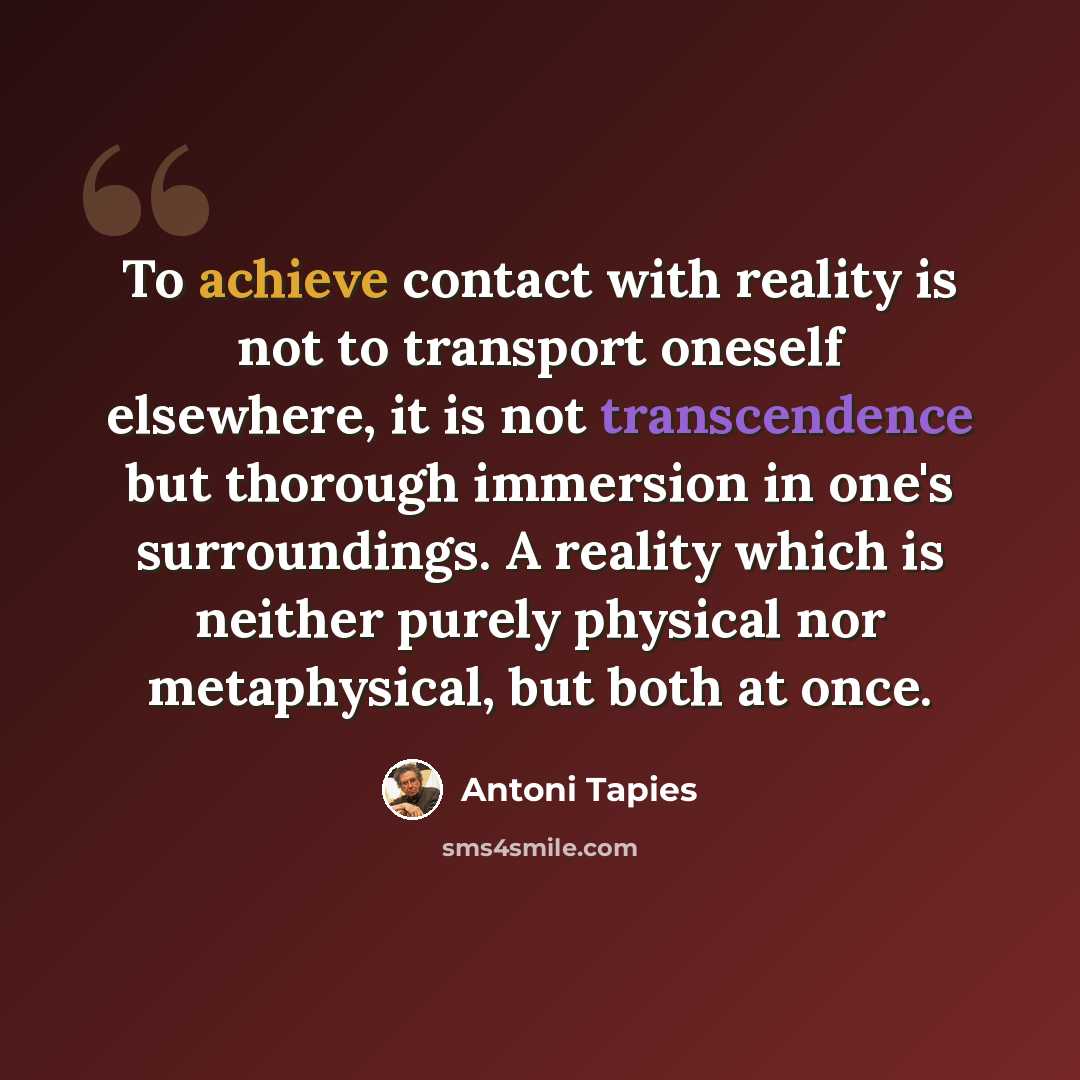 “To achieve contact with reality is not to transport oneself elsewhere, it is not transcendence but thorough immersion in one's surroundings. A reality which is neither purely physical nor metaphysical, but both at once.” quote by Antoni Tapies