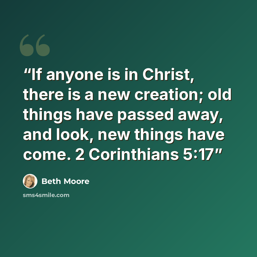 “If anyone is in Christ, there is a new creation; old things have passed away, and look, new things have come. 2 Corinthians 5:17” quote by Beth Moore