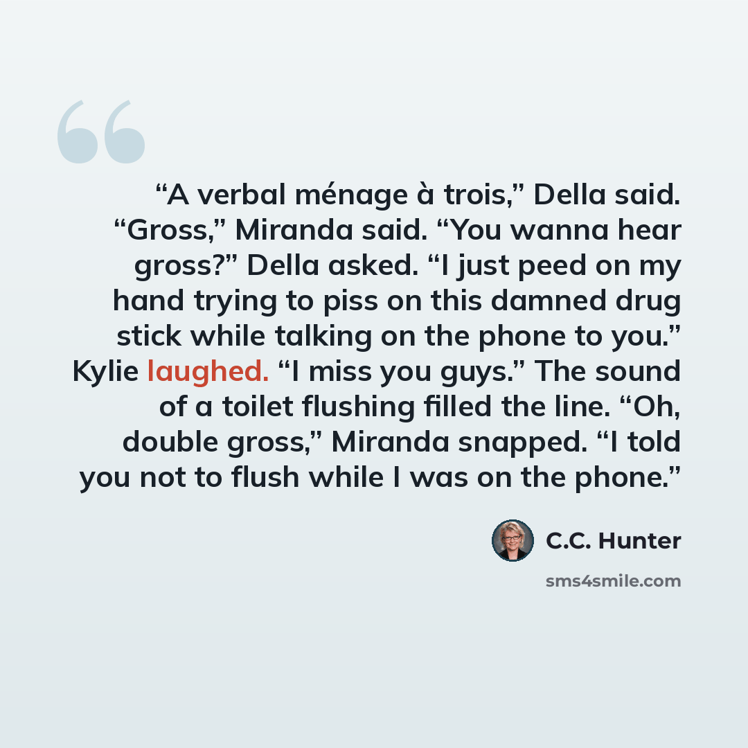 “A verbal ménage à trois,” Della said. “Gross,” Miranda said. “You wanna hear gross?” Della asked. “I just peed on my hand trying to piss on this damned drug stick while talking on the phone to you.” Kylie laughed. “I miss you guys.” The sound of a toilet flushing filled the line. “Oh, double…” quote by C.C. Hunter
