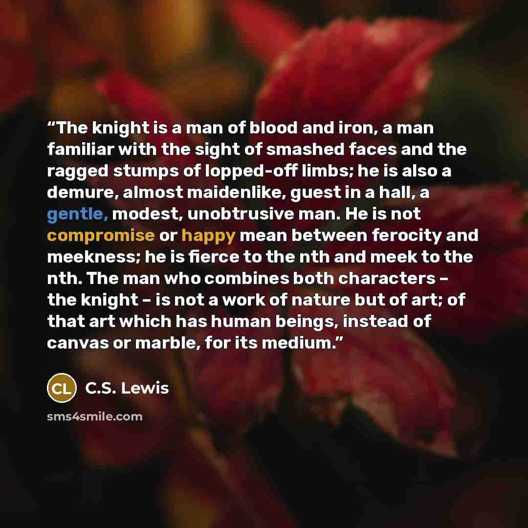 “The knight is a man of blood and iron, a man familiar with the sight of smashed faces and the ragged stumps of lopped-off limbs; he is also a demure, almost maidenlike, guest in a hall, a gentle, modest, unobtrusive man. He is not compromise or happy mean between ferocity and meekness; he is…” quote by C.S. Lewis