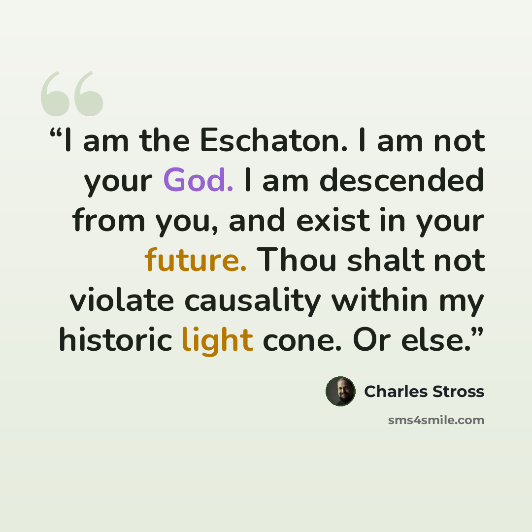“I am the Eschaton. I am not your God. I am descended from you, and exist in your future. Thou shalt not violate causality within my historic light cone. Or else.” quote by Charles Stross