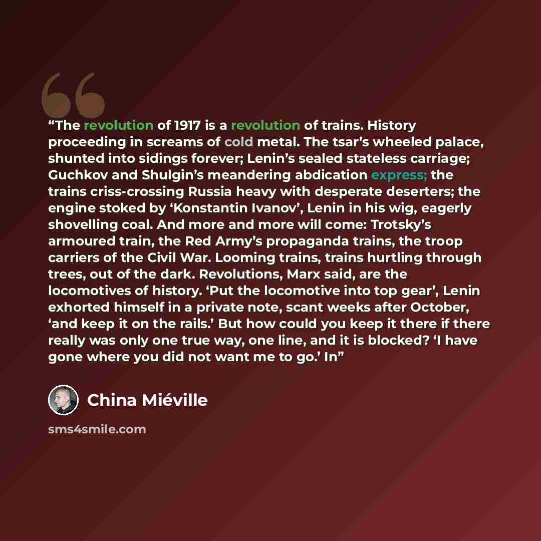 “The revolution of 1917 is a revolution of trains. History proceeding in screams of cold metal. The tsar’s wheeled palace, shunted into sidings forever; Lenin’s sealed stateless carriage; Guchkov and Shulgin’s meandering abdication express; the trains criss-crossing Russia heavy with desperate…” quote by China Miéville