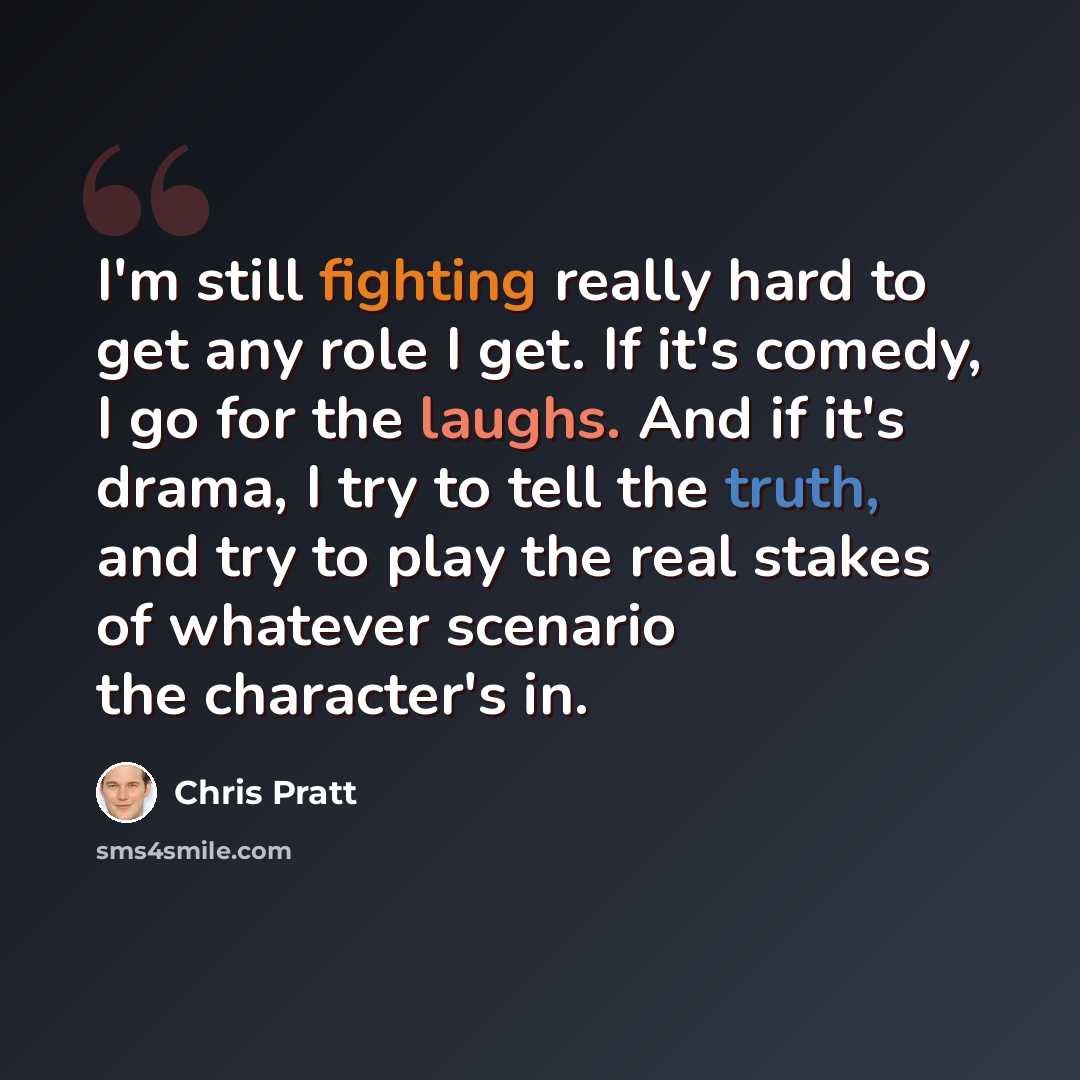 “I'm still fighting really hard to get any role I get. If it's comedy, I go for the laughs. And if it's drama, I try to tell the truth, and try to play the real stakes of whatever scenario the character's in.” quote by Chris Pratt