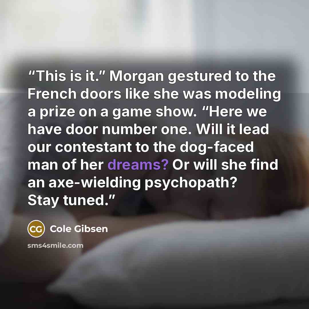 “This is it.” Morgan gestured to the French doors like she was modeling a prize on a game show. “Here we have door number one. Will it lead our contestant to the dog-faced man of her dreams? Or will she find an axe-wielding psychopath? Stay tuned.” quote by Cole Gibsen