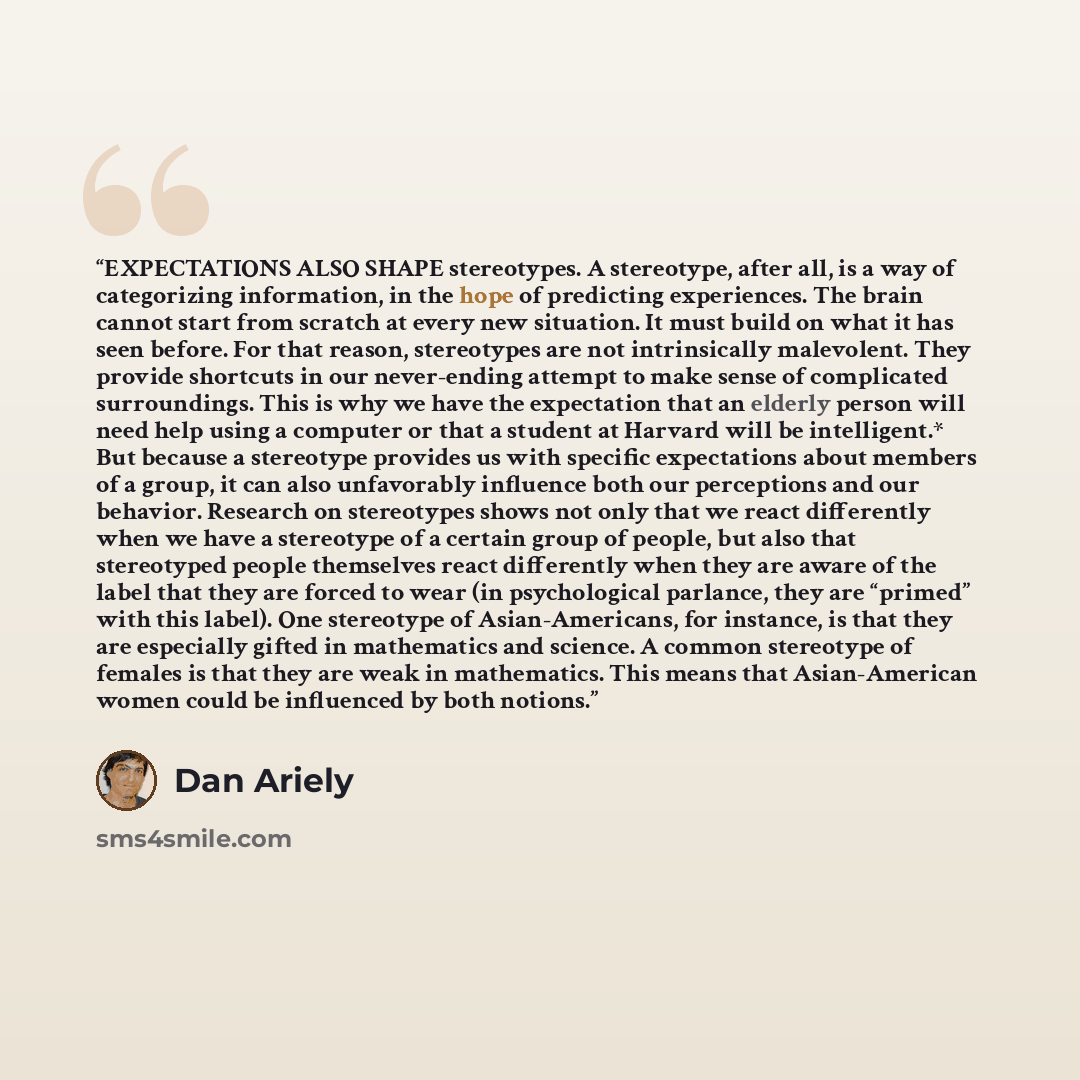 “EXPECTATIONS ALSO SHAPE stereotypes. A stereotype, after all, is a way of categorizing information, in the hope of predicting experiences. The brain cannot start from scratch at every new situation. It must build on what it has seen before. For that reason, stereotypes are not intrinsically…” quote by Dan Ariely