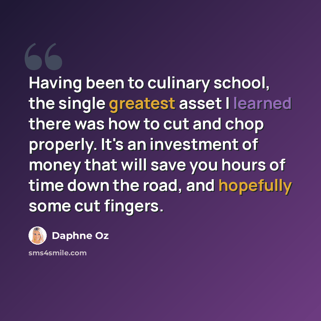“Having been to culinary school, the single greatest asset I learned there was how to cut and chop properly. It's an investment of money that will save you hours of time down the road, and hopefully some cut fingers.” quote by Daphne Oz