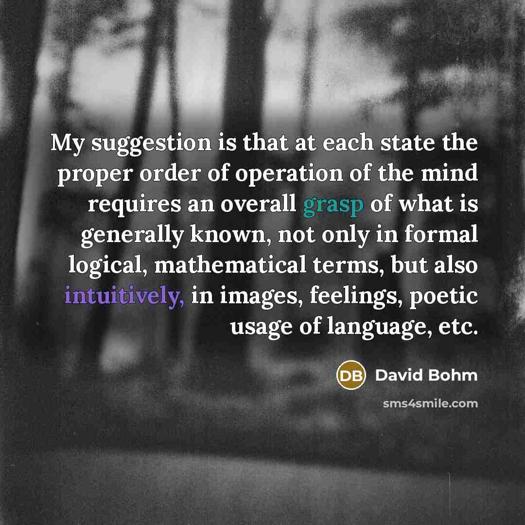“My suggestion is that at each state the proper order of operation of the mind requires an overall grasp of what is generally known, not only in formal logical, mathematical terms, but also intuitively, in images, feelings, poetic usage of language, etc.” quote by David Bohm