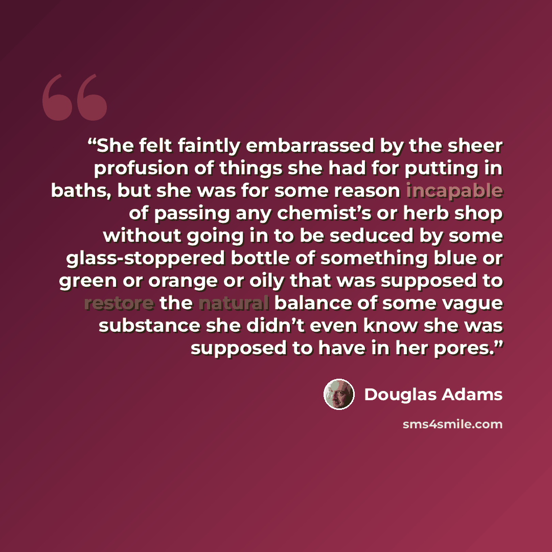 “She felt faintly embarrassed by the sheer profusion of things she had for putting in baths, but she was for some reason incapable of passing any chemist’s or herb shop without going in to be seduced by some glass-stoppered bottle of something blue or green or orange or oily that was supposed to…” quote by Douglas Adams
