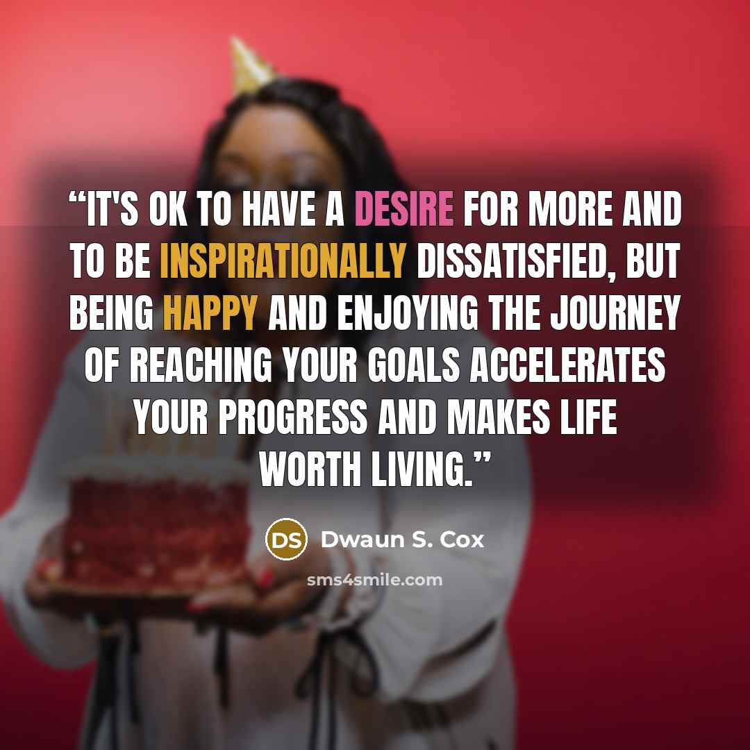 “It's ok to have a desire for more and to be inspirationally dissatisfied, but being happy and enjoying the journey of reaching your goals accelerates your progress and makes life worth living.” quote by Dwaun S. Cox