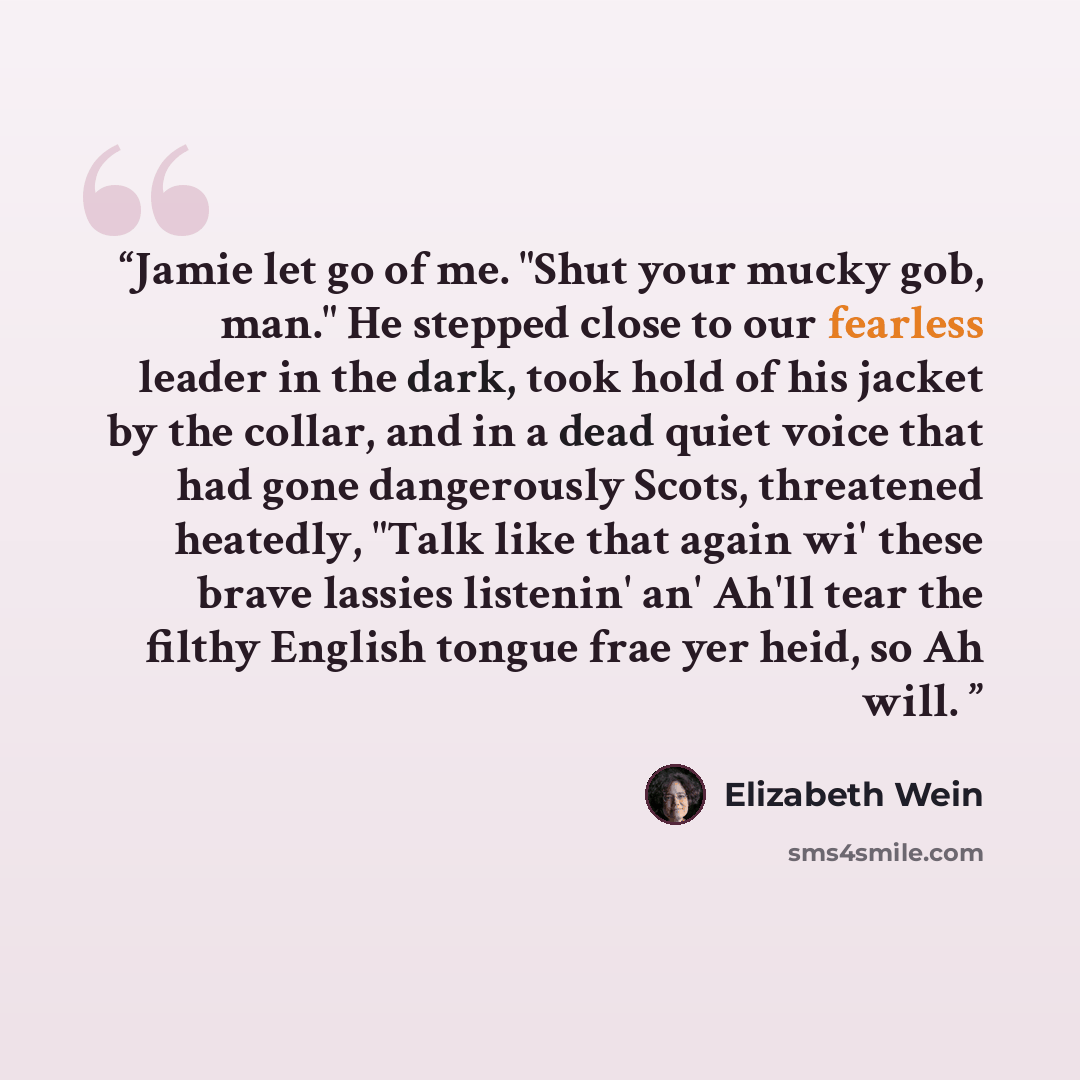 “Jamie let go of me. "Shut your mucky gob, man." He stepped close to our fearless leader in the dark, took hold of his jacket by the collar, and in a dead quiet voice that had gone dangerously Scots, threatened heatedly, "Talk like that again wi' these brave lassies listenin' an' Ah'll tear the…” quote by Elizabeth Wein