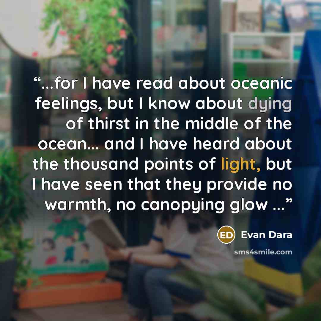 “...for I have read about oceanic feelings, but I know about dying of thirst in the middle of the ocean... and I have heard about the thousand points of light, but I have seen that they provide no warmth, no canopying glow ...” quote by Evan Dara