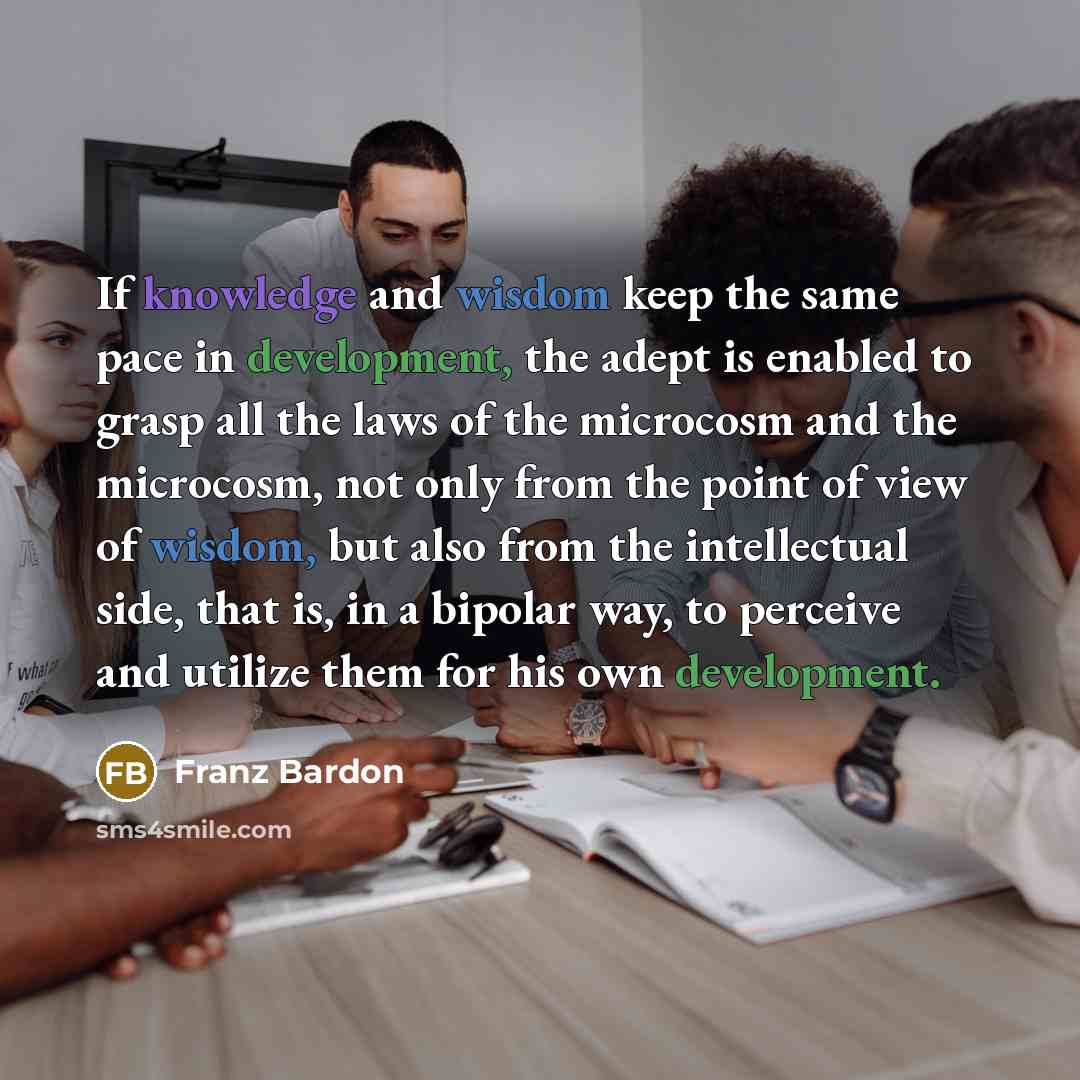 “If knowledge and wisdom keep the same pace in development, the adept is enabled to grasp all the laws of the microcosm and the microcosm, not only from the point of view of wisdom, but also from the intellectual side, that is, in a bipolar way, to perceive and utilize them for his own development.” quote by Franz Bardon