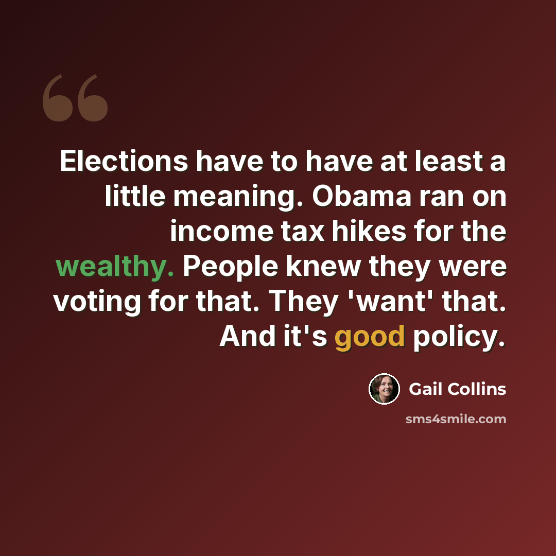 “Elections have to have at least a little meaning. Obama ran on income tax hikes for the wealthy. People knew they were voting for that. They 'want' that. And it's good policy.” quote by Gail Collins